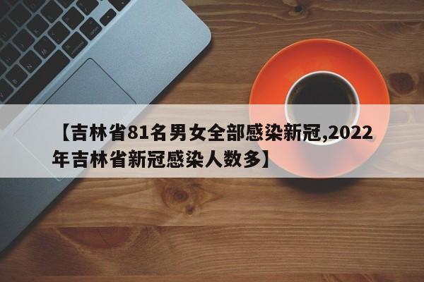 【吉林省81名男女全部感染新冠,2022年吉林省新冠感染人数多】
