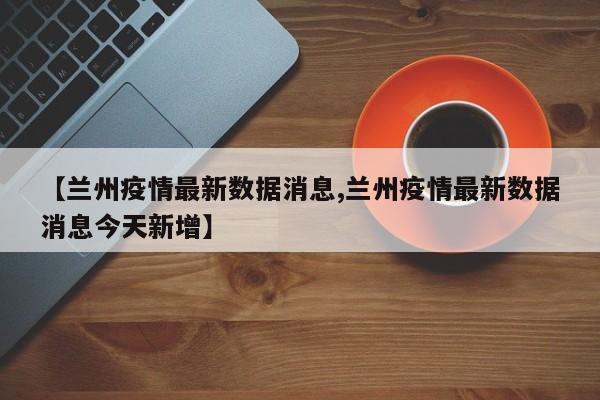【兰州疫情最新数据消息,兰州疫情最新数据消息今天新增】