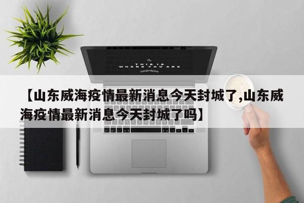 【山东威海疫情最新消息今天封城了,山东威海疫情最新消息今天封城了吗】