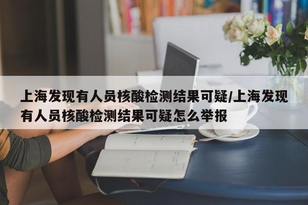 上海发现有人员核酸检测结果可疑/上海发现有人员核酸检测结果可疑怎么举报