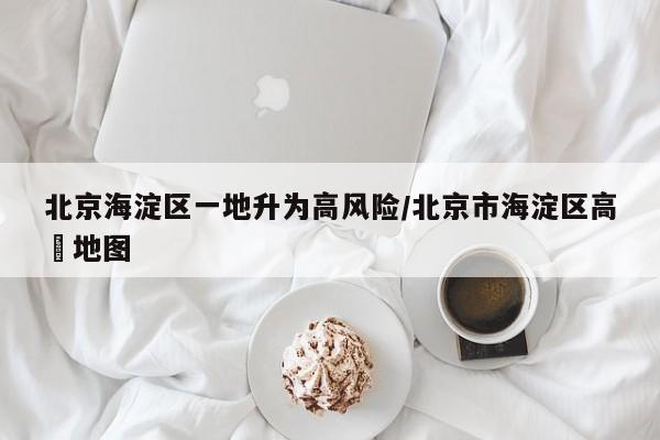 北京海淀区一地升为高风险/北京市海淀区高淸地图
