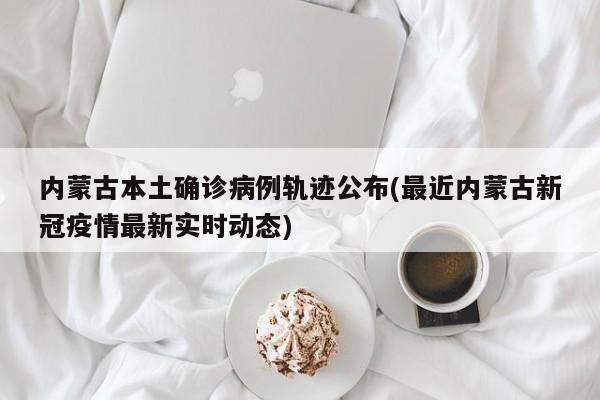 内蒙古本土确诊病例轨迹公布(最近内蒙古新冠疫情最新实时动态)