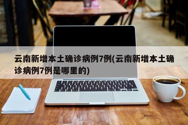 云南新增本土确诊病例7例(云南新增本土确诊病例7例是哪里的)