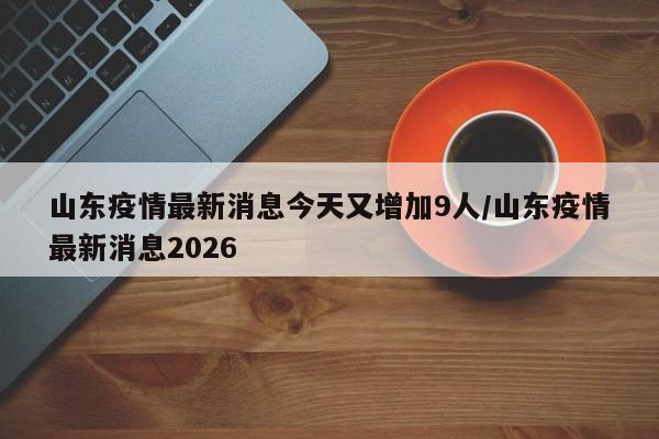 山东疫情最新消息今天又增加9人/山东疫情最新消息2026