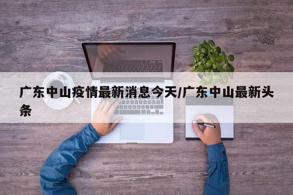 广东中山疫情最新消息今天/广东中山最新头条