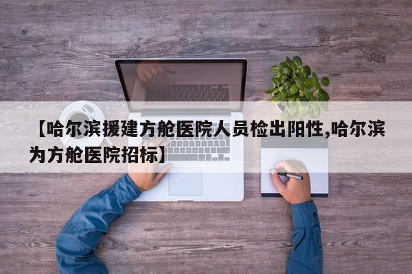 【哈尔滨援建方舱医院人员检出阳性,哈尔滨为方舱医院招标】
