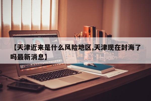 【天津近来是什么风险地区,天津现在封海了吗最新消息】