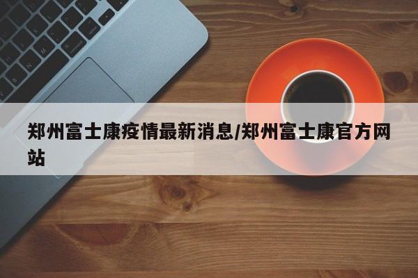 郑州富士康疫情最新消息/郑州富士康官方网站
