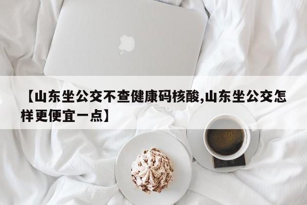 【山东坐公交不查健康码核酸,山东坐公交怎样更便宜一点】