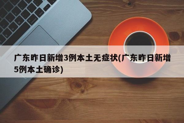 广东昨日新增3例本土无症状(广东昨日新增5例本土确诊)