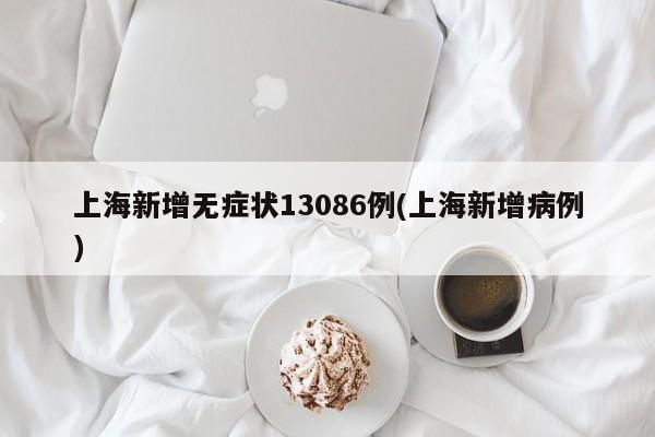 上海新增无症状13086例(上海新增病例)