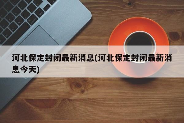 河北保定封闭最新消息(河北保定封闭最新消息今天)