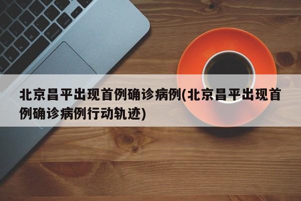 北京昌平出现首例确诊病例(北京昌平出现首例确诊病例行动轨迹)