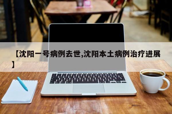 【沈阳一号病例去世,沈阳本土病例治疗进展】