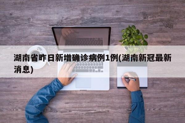 湖南省昨日新增确诊病例1例(湖南新冠最新消息)