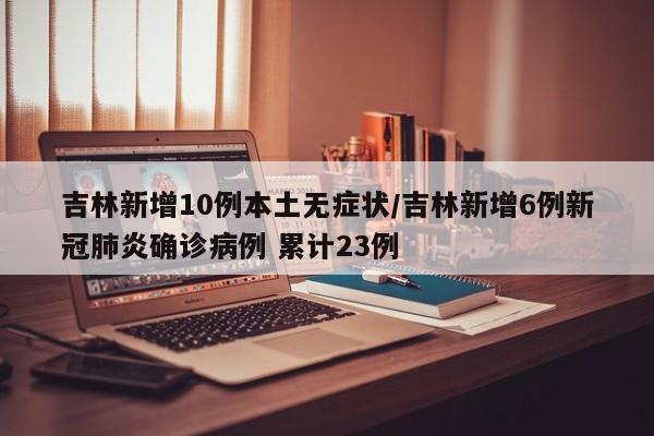吉林新增10例本土无症状/吉林新增6例新冠肺炎确诊病例 累计23例