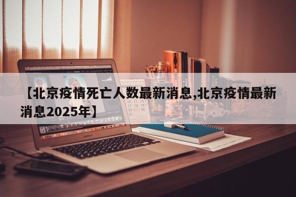 【北京疫情死亡人数最新消息,北京疫情最新消息2025年】