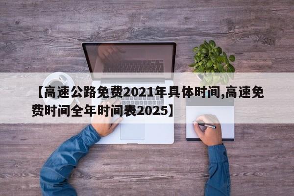 【高速公路免费2021年具体时间,高速免费时间全年时间表2025】