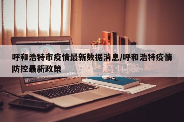 呼和浩特市疫情最新数据消息/呼和浩特疫情防控最新政策