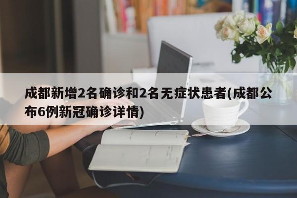 成都新增2名确诊和2名无症状患者(成都公布6例新冠确诊详情)