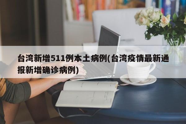 台湾新增511例本土病例(台湾疫情最新通报新增确诊病例)