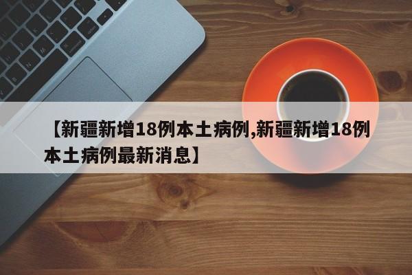 【新疆新增18例本土病例,新疆新增18例本土病例最新消息】