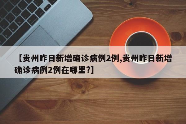 【贵州昨日新增确诊病例2例,贵州昨日新增确诊病例2例在哪里?】