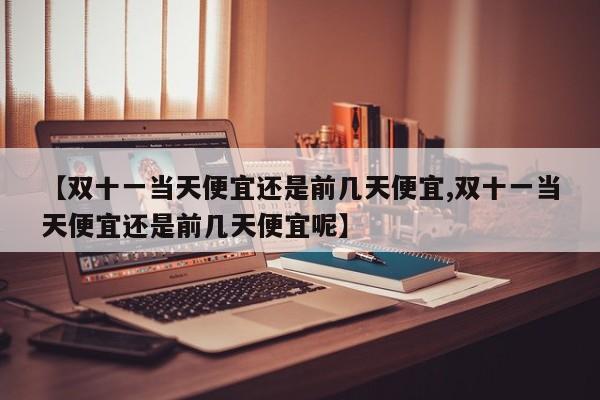 【双十一当天便宜还是前几天便宜,双十一当天便宜还是前几天便宜呢】