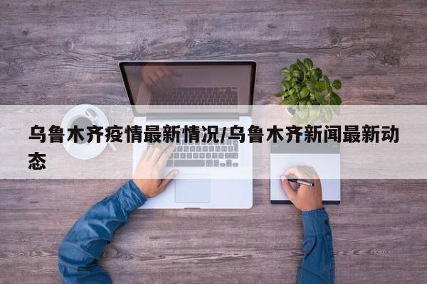 乌鲁木齐疫情最新情况/乌鲁木齐新闻最新动态
