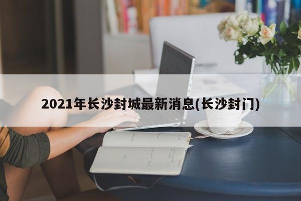 2021年长沙封城最新消息(长沙封门)