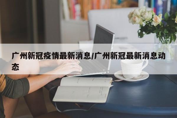 广州新冠疫情最新消息/广州新冠最新消息动态