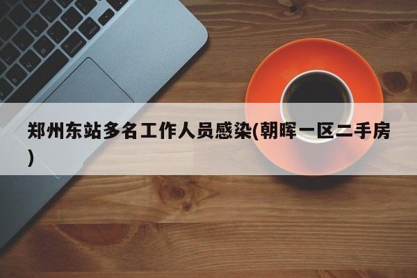 郑州东站多名工作人员感染(朝晖一区二手房)