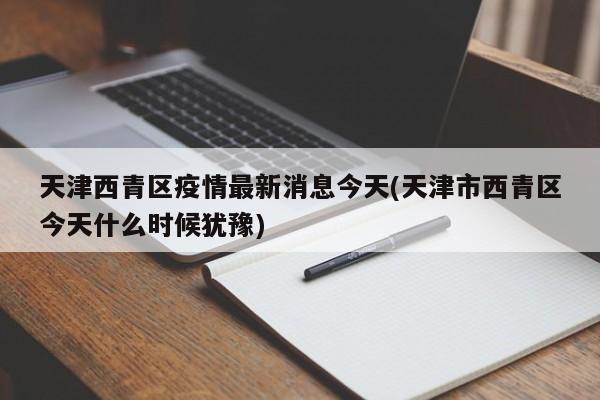 天津西青区疫情最新消息今天(天津市西青区今天什么时候犹豫)