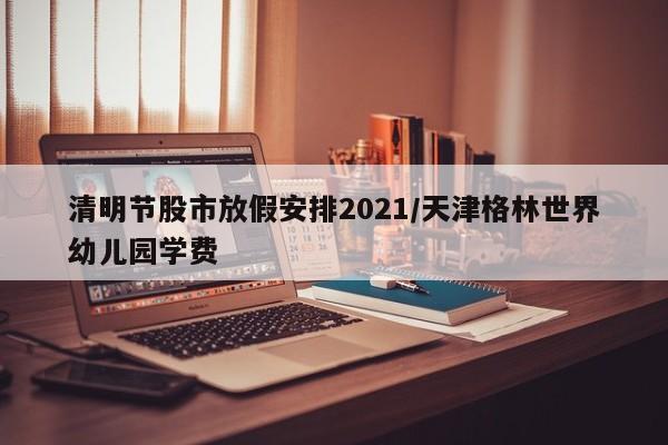 清明节股市放假安排2021/天津格林世界幼儿园学费
