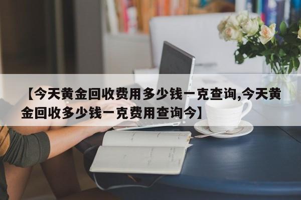 【今天黄金回收费用多少钱一克查询,今天黄金回收多少钱一克费用查询今】