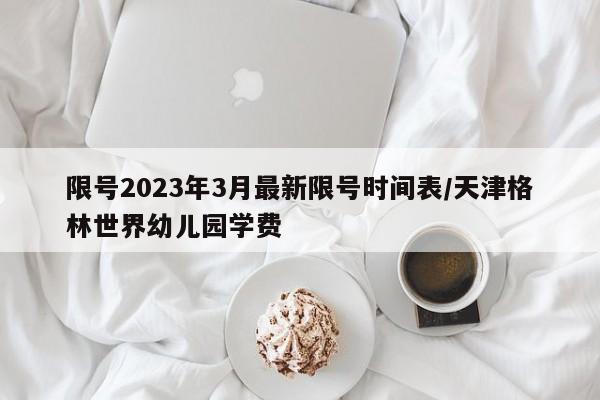 限号2023年3月最新限号时间表/天津格林世界幼儿园学费