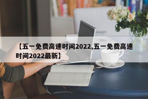 【五一免费高速时间2022,五一免费高速时间2022最新】