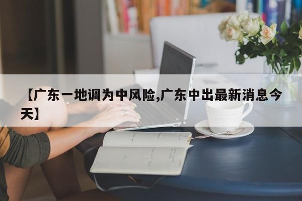 【广东一地调为中风险,广东中出最新消息今天】