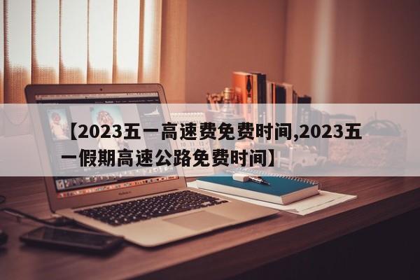 【2023五一高速费免费时间,2023五一假期高速公路免费时间】