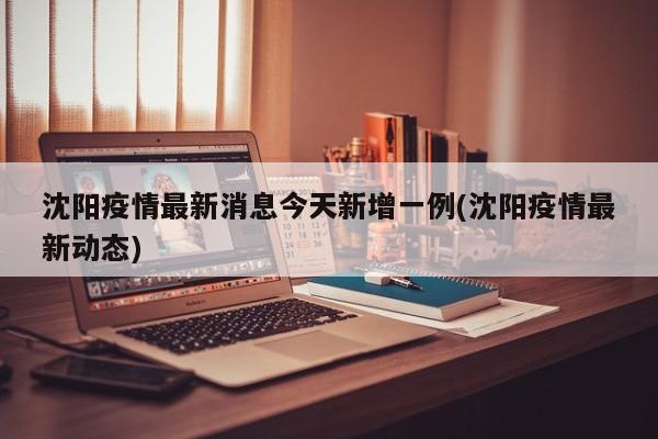 沈阳疫情最新消息今天新增一例(沈阳疫情最新动态)
