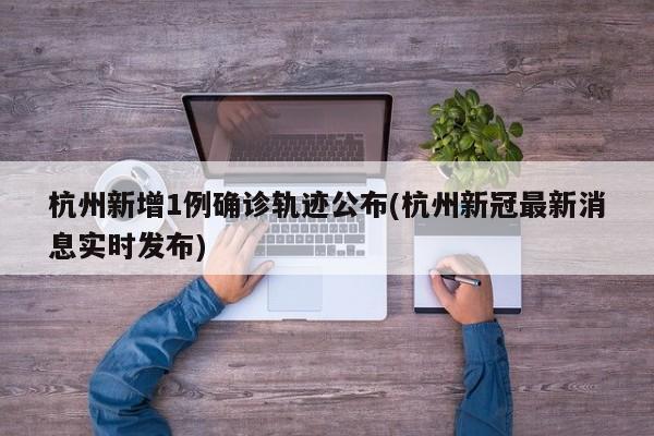 杭州新增1例确诊轨迹公布(杭州新冠最新消息实时发布)