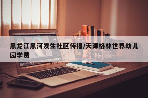 黑龙江黑河发生社区传播/天津格林世界幼儿园学费