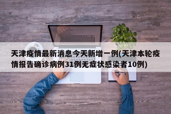 天津疫情最新消息今天新增一例(天津本轮疫情报告确诊病例31例无症状感染者10例)