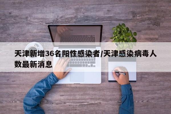 天津新增36名阳性感染者/天津感染病毒人数最新消息