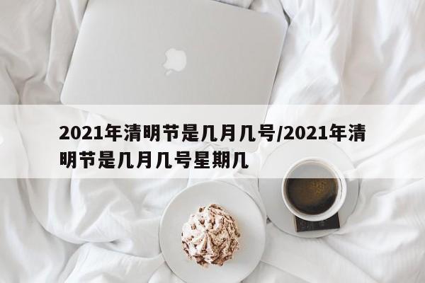 2021年清明节是几月几号/2021年清明节是几月几号星期几