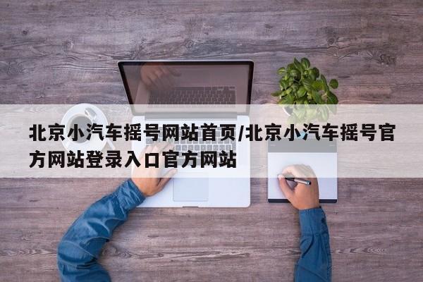 北京小汽车摇号网站首页/北京小汽车摇号官方网站登录入口官方网站