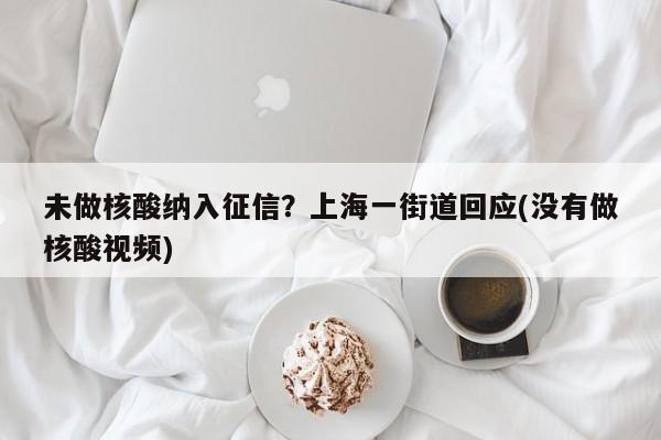 未做核酸纳入征信?上海一街道回应(没有做核酸视频)