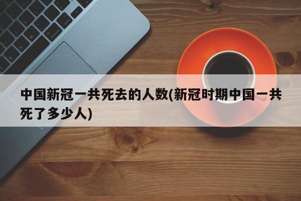 中国新冠一共死去的人数(新冠时期中国一共死了多少人)