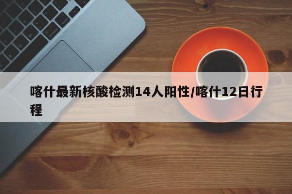 喀什最新核酸检测14人阳性/喀什12日行程