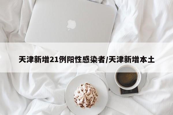 天津新增21例阳性感染者/天津新增本土